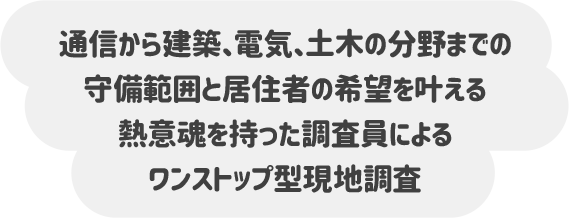通信から建築、電気、土木の分野までの 守備範囲と居住者の希望を叶える熱意魂を持った 調査員によるワンストップ型現地調査