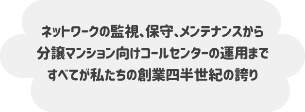 ネットワークの監視、保守、メンテナンスから 分譲マンション向けコールセンターの運用まで すべてが私たちの創業四半世紀の誇り