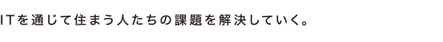 ITを通じて住まう人たちの課題を一つ一つ丁寧に解決していくことを